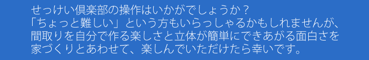 せっけい倶楽部の操作はいかがでしょうか？「ちょっと難しい」という方もいらっしゃるかもしれませんが、間取りを自分で作る楽しさと立体が簡単にできあがる面白さを家づくりとあわせて、楽しんでいただけたら幸いです。