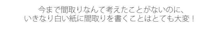 今まで間取りなんて考えたことがないのに、いきなり白い紙に間取りを書くことはとても大変！